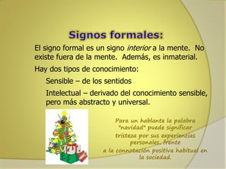 El signo formal es un signo interior a la mente. No
existe fuera de la mente. Además, es inmaterial.
Hay dos tipos de conocimiento:
Sensible – de los sentidos

Intelectual – derivado del conocimiento sensible,
pero más abstracto y universal.
Para un hablante la palabra
"navidad" puede significar
tristeza por sus experiencias
personales, frente
a la connotación positiva habitual en
la sociedad.

 