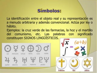 La identificación entre el objeto real y su representación es
a menudo arbitraria y además convencional. Actúa por ley o
hábito.
Ejemplos: la cruz verde de las farmacias, la hoz y el martillo
del comunismo, etc. Las palabras con significado
constituyen SIGNOS LINGÜÍSTICOS.

 