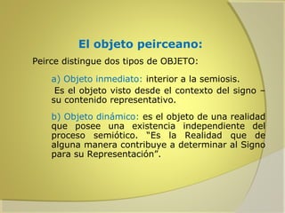 El objeto peirceano:
Peirce distingue dos tipos de OBJETO:
a) Objeto inmediato: interior a la semiosis.
Es el objeto visto desde el contexto del signo –
su contenido representativo.
b) Objeto dinámico: es el objeto de una realidad
que posee una existencia independiente del
proceso semiótico. “Es la Realidad que de
alguna manera contribuye a determinar al Signo
para su Representación”.

 