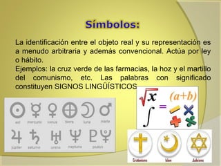 La identificación entre el objeto real y su representación es
a menudo arbitraria y además convencional. Actúa por ley
o hábito.
Ejemplos: la cruz verde de las farmacias, la hoz y el martillo
del comunismo, etc. Las palabras con significado
constituyen SIGNOS LINGÜÍSTICOS.

 