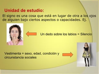 Unidad de estudio:
El signo es una cosa que está en lugar de otra a los ojos
de alguien bajo ciertos aspectos o capacidades. Ej.

Un dedo sobre los labios = Silencio

Vestimenta = sexo, edad, condición y
circunstancia sociales

 
