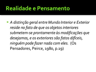 Realidade e Pensamento A distinção geral entre Mundo Interior e Exterior reside no fato de que os objetos interiores submetem-se prontamente às modificações que desejamos, e os exteriores são fatos difíceis, ninguém pode fazer nada com eles.   (Os Pensadores, Peirce, 1980, p.19) 