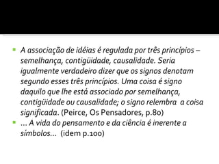 A associação de idéias é regulada por três princípios – semelhança, contigüidade, causalidade. Seria igualmente verdadeiro dizer que os signos denotam segundo esses três princípios. Uma coisa é signo daquilo que lhe está associado por semelhança, contigüidade ou causalidade; o signo relembra  a coisa significada . (Peirce, Os Pensadores, p.80) ...  A vida do pensamento e da ciência é inerente a símbolos...   (idem p.100) 