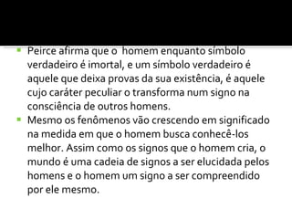 Peirce afirma que o  homem enquanto símbolo verdadeiro é imortal, e um símbolo verdadeiro é aquele que deixa provas da sua existência, é aquele cujo caráter peculiar o transforma num signo na consciência de outros homens. Mesmo os fenômenos vão crescendo em significado na medida em que o homem busca conhecê-los melhor. Assim como os signos que o homem cria, o mundo é uma cadeia de signos a ser elucidada pelos homens e o homem um signo a ser compreendido por ele mesmo. 