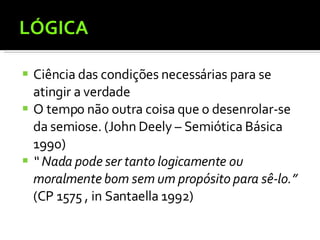 LÓGICA Ciência das condições necessárias para se atingir a verdade O tempo não outra coisa que o desenrolar-se da semiose. (John Deely – Semiótica Básica 1990)  “  Nada pode ser tanto logicamente ou moralmente bom sem um propósito para sê-lo.”   (CP 1575 , in Santaella 1992) 