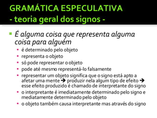 GRAMÁTICA ESPECULATIVA  - teoria geral dos signos - É alguma coisa que representa alguma coisa para alguém  é determinado pelo objeto representa o objeto só pode representar o objeto pode até mesmo representá-lo falsamente representar um objeto significa que o signo está apto a afetar uma mente    produzir nela algum tipo de efeito    esse efeito produzido é chamado de interpretante do signo o interpretante é imediatamente determinado pelo signo e mediatamente determinado pelo objeto o objeto também causa interpretante mas através do signo 