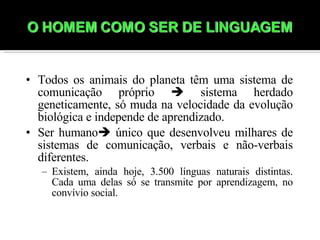 Todos os animais do planeta têm uma sistema de comunicação próprio    sistema herdado geneticamente, só muda na velocidade da evolução biológica e independe de aprendizado. Ser humano   único que desenvolveu milhares de sistemas de comunicação, verbais e não-verbais diferentes.  Existem, ainda hoje, 3.500 línguas naturais distintas. Cada uma delas só se transmite por aprendizagem, no convívio social. 