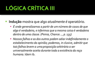 LÓGICA CRÍTICA III Indução  mostra que algo  atualmente é  operatório. É onde generalizamos a partir de um número de casos de que algo é verdadeiro, e inferimos que a mesma coisa é verdadeira dentro de uma classe. (Peirce, Chance..., p. 135) Nossas falhas e as dos outros podem adiar indefinidamente o estabelecimento da opinião; podemos, in clusive, admitir que tais falhas levem a uma proposição arbitrária a ser universalmente aceita durante toda a existência da raça humana . Idem ib. 