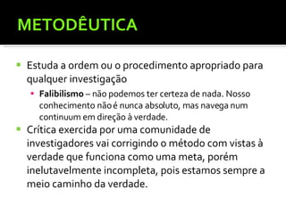 METODÊUTICA Estuda a ordem ou o procedimento apropriado para qualquer investigação Falibilismo  – não podemos ter certeza de nada. Nosso conhecimento não é nunca absoluto, mas navega num continuum em direção à verdade. Crítica exercida por uma comunidade de investigadores vai corrigindo o método com vistas à verdade que funciona como uma meta, porém inelutavelmente incompleta, pois estamos sempre a meio caminho da verdade.  