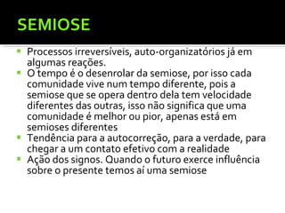 SEMIOSE Processos irreversíveis, auto-organizatórios já em algumas reações. O tempo é o desenrolar da semiose, por isso cada comunidade vive num tempo diferente, pois a semiose que se opera dentro dela tem velocidade diferentes das outras, isso não significa que uma comunidade é melhor ou pior, apenas está em semioses diferentes  Tendência para a autocorreção, para a verdade, para chegar a um contato efetivo com a realidade  Ação dos signos. Quando o futuro exerce influência sobre o presente temos aí uma semiose 