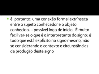 é, portanto: uma conexão formal extrínseca entre o sujeito conhecedor e o objeto conhecido. – possível logo de início.  É muito fácil ver-se o que é o interpretante do signo: é tudo que está explícito no signo mesmo, não se considerando o contexto e circunstâncias de produção deste signo 
