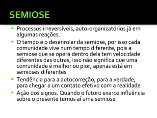 Processos irreversíveis, auto-organizatórios já em algumas reações. O tempo é o desenrolar da semiose, por isso cada comunidade vive num tempo diferente, pois a semiose que se opera dentro dela tem velocidade diferentes das outras, isso não significa que uma comunidade é melhor ou pior, apenas está em semioses diferentes  Tendência para a autocorreção, para a verdade, para chegar a um contato efetivo com a realidade  Ação dos signos. Quando o futuro exerce influência sobre o presente temos aí uma semiose 
