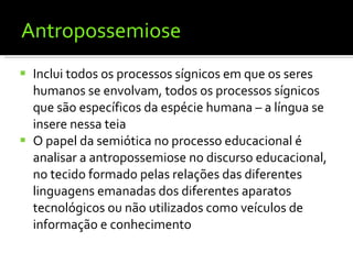 Antropossemiose Inclui todos os processos sígnicos em que os seres humanos se envolvam, todos os processos sígnicos que são específicos da espécie humana – a língua se insere nessa teia O papel da semiótica no processo educacional é analisar a antropossemiose no discurso educacional, no tecido formado pelas relações das diferentes linguagens emanadas dos diferentes aparatos tecnológicos ou não utilizados como veículos de informação e conhecimento 
