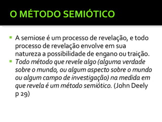 O MÉTODO SEMIÓTICO A semiose é um processo de revelação, e todo processo de revelação envolve em sua natureza a possibilidade de engano ou traição. Todo método que revele algo (alguma verdade sobre o mundo, ou algum aspecto sobre o mundo ou algum campo de investigação) na medida em que revela é um método semiótico.  (John Deely p 29) 