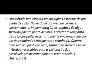 Um método implementa um ou alguns aspectos de um ponto de vista. Na verdade um método consiste exatamente na implementação sistemática de algo sugerido por um ponto de vista. Entretanto um ponto de vista que pudesse ser totalmente implementado por um único método seria bastante acanhado. Quanto mais rico um ponto de vista, tanto mais diversos são os métodos necessários para a exploração das possibilidades de entendimento latentes nele.  (J. Deely, p.27) 