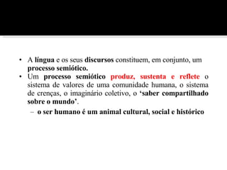 A  língua  e os seus  discursos  constituem, em conjunto, um  processo semiótico.   Um  processo semiótico   produz, sustenta e reflete  o sistema de valores de uma comunidade humana, o sistema de crenças, o imaginário coletivo, o  ‘saber compartilhado sobre o mundo’ . o ser humano é um animal cultural, social e histórico   