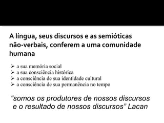 a sua memória social a sua consciência histórica  a consciência de sua identidade cultural a consciência de sua permanência no tempo “ somos os produtores de nossos discursos e o resultado de nossos discursos” Lacan 