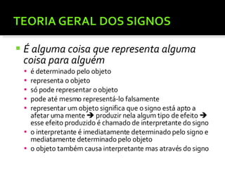 É alguma coisa que representa alguma coisa para alguém  é determinado pelo objeto representa o objeto só pode representar o objeto pode até mesmo representá-lo falsamente representar um objeto significa que o signo está apto a afetar uma mente    produzir nela algum tipo de efeito    esse efeito produzido é chamado de interpretante do signo o interpretante é imediatamente determinado pelo signo e mediatamente determinado pelo objeto o objeto também causa interpretante mas através do signo 