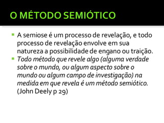 A semiose é um processo de revelação, e todo processo de revelação envolve em sua natureza a possibilidade de engano ou traição. Todo método que revele algo (alguma verdade sobre o mundo, ou algum aspecto sobre o mundo ou algum campo de investigação) na medida em que revela é um método semiótico.  (John Deely p 29) 