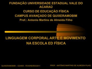 FUNDAÇÃO UNIVERSIDADE ESTADUAL VALE DO
                      ACARAÚ
              CURSO DE EDUCAÇÃO FÍSICA
          CAMPUS AVANÇADO DE QUIXERAMOBIM
                 Prof.: Antonio Martins de Almeida Filho




   LINGUAGEM CORPORAL ARTE E MOVIMENTO
            NA ESCOLA ED FÍSICA




QUIXERAMOBIM – CEARÁ - FEVEREIRO/2011   PROF.: ANTÔNIO MARTINS DE ALMEIDA FILHO
 