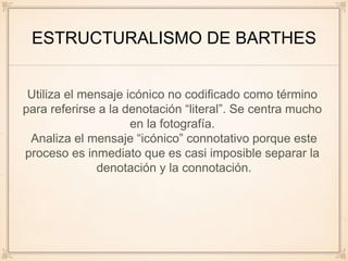 ESTRUCTURALISMO DE BARTHES
Utiliza el mensaje icónico no codificado como término
para referirse a la denotación “literal”. Se centra mucho
en la fotografía.
Analiza el mensaje “icónico” connotativo porque este
proceso es inmediato que es casi imposible separar la
denotación y la connotación.
 