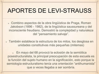 APORTES DE LEVI-STRAUSS
Combino aspectos de la obra lingüística de Praga, Roman
Jakobson (1896 - 1982), de la lingüística saussureana y del
inconsciente freudiano. Demostró la complejidad y naturaleza
del “pensamiento salvaje”.
También establece la estructura de los mitos, los desglosa en
unidades constitutivas más pequeñas (mitemas)
En mayo del 68 provocó la eclosión de la semiótica
posestructuralista, la principal preocupación de esta escuela es
la función del sujeto humano en la significación, esto porque la
semiología estructuralismo tenía una orientación “antihumanista”
que a veces llegaba a ser sombría.
 