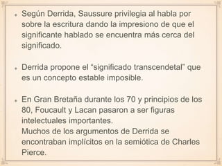Según Derrida, Saussure privilegia al habla por
sobre la escritura dando la impresiono de que el
significante hablado se encuentra más cerca del
significado.
Derrida propone el “significado transcendetal” que
es un concepto estable imposible.
En Gran Bretaña durante los 70 y principios de los
80, Foucault y Lacan pasaron a ser figuras
intelectuales importantes.
Muchos de los argumentos de Derrida se
encontraban implícitos en la semiótica de Charles
Pierce.
 