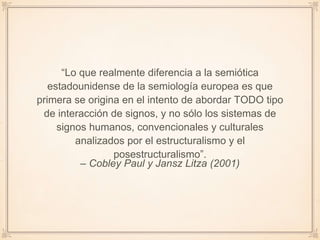 – Cobley Paul y Jansz Litza (2001)
“Lo que realmente diferencia a la semiótica
estadounidense de la semiología europea es que
primera se origina en el intento de abordar TODO tipo
de interacción de signos, y no sólo los sistemas de
signos humanos, convencionales y culturales
analizados por el estructuralismo y el
posestructuralismo”.
 
