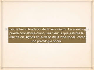 Saussure fue el fundador de la semiología. La semiología
puede concebirse como una ciencia que estudia la
vida de los signos en el seno de la vida social, como
una psicología social.
 