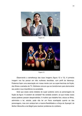 10
Figura 12
Figura 13
Observando a semelhança das duas imagens (figura 12 e 13). A primeira
imagem nos faz pensar em três mulheres decididas, com perfil de liderança.
Podemos fazer uma associação em nossa mente com as super-heroínas da ficção,
dos filmes e seriados de TV. Mulheres comuns que se transformam para demonstrar
seu poder e sua importância na sociedade.
Será que esses seres dotados de super poderes como as personagens da
ficção da figura 13 existem de verdade? Na verdade existem, só que muitas vezes
esses poderes passam despercebidos. A mulher que trabalha fora, educa os filhos,
administra o lar, estuda, pode não ter um físico avantajado quanto ao das
personagens, mas com certeza tem a mesma flexibilidade e a força da Supergirl, da
Mulher Maravilha e da Batgirl para resolver problemas do cotidiano.
 