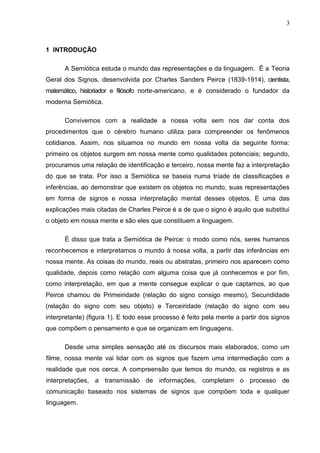 3
1 INTRODUÇÃO
A Semiótica estuda o mundo das representações e da linguagem. É a Teoria
Geral dos Signos, desenvolvida por Charles Sanders Peirce (1839-1914), cientista,
matemático, historiador e filósofo norte-americano, e é considerado o fundador da
moderna Semiótica.
Convivemos com a realidade a nossa volta sem nos dar conta dos
procedimentos que o cérebro humano utiliza para compreender os fenômenos
cotidianos. Assim, nos situamos no mundo em nossa volta da seguinte forma:
primeiro os objetos surgem em nossa mente como qualidades potenciais; segundo,
procuramos uma relação de identificação e terceiro, nossa mente faz a interpretação
do que se trata. Por isso a Semiótica se baseia numa tríade de classificações e
inferências, ao demonstrar que existem os objetos no mundo, suas representações
em forma de signos e nossa interpretação mental desses objetos. E uma das
explicações mais citadas de Charles Peirce é a de que o signo é aquilo que substitui
o objeto em nossa mente e são eles que constituem a linguagem.
É disso que trata a Semiótica de Peirce: o modo como nós, seres humanos
reconhecemos e interpretamos o mundo à nossa volta, a partir das inferências em
nossa mente. As coisas do mundo, reais ou abstratas, primeiro nos aparecem como
qualidade, depois como relação com alguma coisa que já conhecemos e por fim,
como interpretação, em que a mente consegue explicar o que captamos, ao que
Peirce chamou de Primeiridade (relação do signo consigo mesmo), Secundidade
(relação do signo com seu objeto) e Terceiridade (relação do signo com seu
interpretante) (figura 1). E todo esse processo é feito pela mente a partir dos signos
que compõem o pensamento e que se organizam em linguagens.
Desde uma simples sensação até os discursos mais elaborados, como um
filme, nossa mente vai lidar com os signos que fazem uma intermediação com a
realidade que nos cerca. A compreensão que temos do mundo, os registros e as
interpretações, a transmissão de informações, completam o processo de
comunicação baseado nos sistemas de signos que compõem toda e qualquer
linguagem.
 