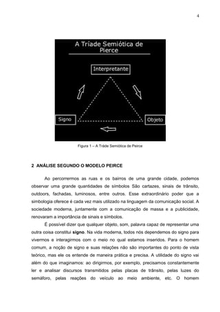 4
Figura 1 – A Tráde Semiótica de Peirce
2 ANÁLISE SEGUNDO O MODELO PEIRCE
Ao percorrermos as ruas e os bairros de uma grande cidade, podemos
observar uma grande quantidades de símbolos São cartazes, sinais de trânsito,
outdoors, fachadas, luminosos, entre outros. Esse extraordinário poder que a
simbologia oferece é cada vez mais utilizado na linguagem da comunicação social. A
sociedade moderna, juntamente com a comunicação de massa e a publicidade,
renovaram a importância de sinais e símbolos.
É possível dizer que qualquer objeto, som, palavra capaz de representar uma
outra coisa constitui signo. Na vida moderna, todos nós dependemos do signo para
vivermos e interagirmos com o meio no qual estamos inseridos. Para o homem
comum, a noção de signo e suas relações não são importantes do ponto de vista
teórico, mas ele os entende de maneira prática e precisa. A utilidade do signo vai
além do que imaginamos: ao dirigirmos, por exemplo, precisamos constantemente
ler e analisar discursos transmitidos pelas placas de trânsito, pelas luzes do
semáforo, pelas reações do veículo ao meio ambiente, etc. O homem
 