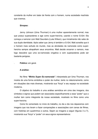 6
constante da mulher em bater de frente com o homem, numa sociedade machista
que vivemos.
Sinopse:
Jenny Johnson (Uma Thurman) é uma mulher aparentemente normal, mas
que possui superpoderes e age como super-heroína, usando o nome G-Girl. Ela
começa a namorar com Matt Saunders (Luke Wilson), que inicialmente não sabe de
sua dupla identidade. Após saber que Jenny é também a G-Girl, Matt acredita que é
o homem mais sortudo do mundo, mas as atividades da namorada como super-
heroína sempre atrapalham seus encontros. Matt decide encerrar o namoro, mas
logo descobre que uma ex-namorada vingativa e com superpoderes pode ser
bastante perigosa.
. Público: em geral.
A análise:
No filme “Minha Super Ex-namorada”, interpretada por Uma Thurman, nos
mostra de uma forma simbólica o poder da mulher, tanto no relacionamento, como
em situações das mais diversas, mostrando sua “força” e seu espaço na sociedade
moderna.
O objetivo do trabalho é uma análise semiótica em cima das imagens, dos
símbolos e signos que podem ser associados especificamente a esse “poder” que a
mulher tem como integrante da nossa sociedade, mostrado no filme como uma
super-heroína.
Como foi comentado no início do trabalho, no dia a dia nos deparamos com
imagens que nos levam a fazer comparações e associações com cenas de filmes,
com histórias em quadrinhos e outros. Sejam as imagens a seguir (figuras 3 a 7),
mostrando sua “força” e “poder” cm seus signos representativos:
 