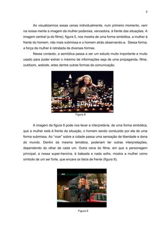 8
Ao visualizarmos essas cenas individualmente, num primeiro momento, vem
na nossa mente a imagem da mulher poderosa, vencedora, à frente das situações. A
imagem central (a do filme), figura 5, nos mostra de uma forma simbólica, a mulher à
frente do homem, não mais submissa e o homem atrás observando-a. Dessa forma,
a força da mulher é retratada de diversas formas.
Nesse contexto, a semiótica passa a ser um estudo muito importante e muito
usado para poder extrair o máximo de informações seja de uma propaganda, filme,
outdoors, website, artes dentre outras formas de comunicação.
Figura 8
A imagem da figura 8 pode nos levar a interpretá-la, de uma forma simbólica,
que a mulher está à frente da situação, o homem sendo conduzido por ela de uma
forma submissa. Ao “voar” sobre a cidade passa uma sensação de liberdade e dona
do mundo. Dentro da mesma temática, poderiam ter outras interpretações,
dependendo do olhar de cada um. Outra cena do filme, em que a personagem
principal, a nossa super-heroína, é baleada e nada sofre, mostra a mulher como
símbolo de um ser forte, que encara os fatos de frente (figura 9).
Figura 9
 