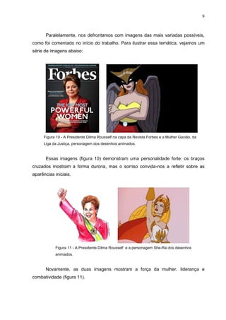9
Paralelamente, nos defrontamos com imagens das mais variadas possíveis,
como foi comentado no início do trabalho. Para ilustrar essa temática, vejamos um
série de imagens abaixo:
Figura 10 - A Presidente Dilma Rousself na capa da Revista Forbes e a Mulher Gavião, da
Liga da Justiça, personagem dos desenhos animados.
Essas imagens (figura 10) demonstram uma personalidade forte: os braços
cruzados mostram a forma durona, mas o sorriso convida-nos a refletir sobre as
aparências iniciais.
Figura 11 - A Presidente Dilma Rousself e a personagem She-Ra dos desenhos
animados.
Novamente, as duas imagens mostram a força da mulher, liderança e
combatividade (figura 11).
 