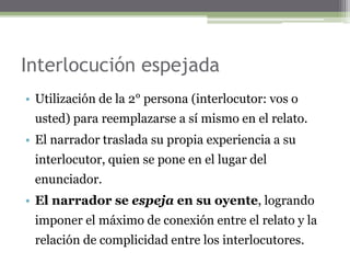 Interlocución espejada
• Utilización de la 2° persona (interlocutor: vos o
usted) para reemplazarse a sí mismo en el relato.
• El narrador traslada su propia experiencia a su
interlocutor, quien se pone en el lugar del
enunciador.
• El narrador se espeja en su oyente, logrando
imponer el máximo de conexión entre el relato y la
relación de complicidad entre los interlocutores.
 