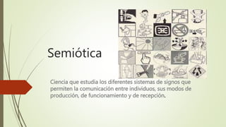 Semiótica
Ciencia que estudia los diferentes sistemas de signos que
permiten la comunicación entre individuos, sus modos de
producción, de funcionamiento y de recepción.
 