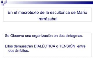 En el macrotexto de la escultórica de Mario
                  Irarrázabal



Se Observa una organización en dos sintagmas.

Ellos demuestran DIALÉCTICA o TENSIÓN entre
  dos ámbitos.
 