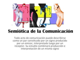 Semiótica de la Comunicación
   Todo acto de comunicación puede describirse
  como un par constituido por un signo producido
     por un emisor, interpretado luego por un
   receptor. Su estudio combinará producción e
         interpretación de un mismo signo
 
