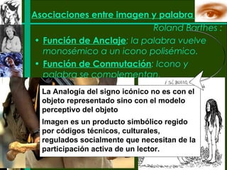 Asociaciones entre imagen y palabra
                           Roland Barthes :
• Función de Anclaje: la palabra vuelve
  monosémico a un icono polisémico.
• Función de Conmutación: Icono y
  palabra se complementan.
  La Analogía del signo icónico no es con el
  objeto representado sino con el modelo
  perceptivo del objeto
  Imagen es un producto simbólico regido
  por códigos técnicos, culturales,
  regulados socialmente que necesitan de la
  participación activa de un lector.
 