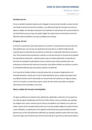 Semiótica del cine <br />El cine o también llamado el séptimo arte a llegado el momento de entender un poco más del cine desde el punto de vista de la semiótica, y sus diferentes tipos de mensajes así como sus signos y códigos  de mensaje y otra parte muy impórtate en este proceso de la comunicación la narración fílmica que es la que nos ayuda a digerir de mejor manera el mensaje así como los diferentes tipos de públicos a los que va dirigido este mensaje .<br />El negocio  del cine <br />La primera característica está relacionada con el carácter no excluyente del consumo de cine. Esto significa que, una vez que una productora ha incurrido en un determinado nivel de inversión para la realización de una película, el costo de un espectador adicional es cercano a cero. Esta situación lleva al productor a calcular su nivel de inversión en función de la cantidad de espectadores potenciales.  Aquellos países cuyos mercados potenciales son grandes en términos de cantidad de espectadores tienen incentivos para realizar producciones más ambiciosas en términos del monto de la inversión. Esto último también se verifica en cuanto a la cantidad de películas que estos países producen anualmente. <br />En el caso de los Estados Unidos el costo de producción se recupera íntegramente en el mercado doméstico, motivo por el cual en toda exportación que se realice el principal costo que deberá afrontar será el relacionado con la promoción de la película y en algunos países, como en el nuestro, el costo de las copias, Vemos de esta manera que todos los ingresos adicionales serían asimilables a una renta.<br />Signos y códigos del mensaje cinematográfico.<br />Un signo se define por la relación entre significante, significado y referente. El cine posee los tres tipos de signos establecidos por Peirce en 1931, índices, iconos y símbolos; por ejemplo, las imágenes son iconos, mientras que la música y las palabras son símbolos y los ruidos son índices. Dentro de los estudios teóricos del cine el uso del vocablo código ha corrido la misma suerte señalada y su significación se ha seguido manteniendo laxa y generalizadora Cuando decimos que un film está altamente codificado, por ejemplo, podemos querer decir dos cosas. En primer lugar, que la relación que une las ocurrencias de lo que oímos y vemos (este plano o esta sucesión de planos, este gesto en el actor, esta tonadilla, esta iluminación) con lo que dichas ocurrencias significan, es convencional (estamos en la primera acepción del término). Podemos querer decir, en segundo lugar, que la estructura según la cual se organiza la historia (y/o la forma como ésta se manifiesta), resulta previsible, porque obedece, en su conformación, a ciertas reglas preestablecidas (tal tipo de acontecimiento está invariablemente seguido de tal otro, tal tipo de plano de tal otro tipo de plano). Estamos en la segunda acepción del término. En la práctica, una y otra acepción, son identificadas: siguiendo a Metz, utilizamos indistintamente la denominación de código, tanto para los códigos propiamente dichos o correlacionales (cuando incluimos en un análisis la consideración del código lingüístico o del código del montaje clásico), como para los s-códigos o códigos organizadores, (cuando consideramos dentro de un estudio analítico los códigos del sistema tonal o los códigos narrativos). El código ha devenido en un (útil) concepto saco que suele entenderse como cierto tipo de lenguaje quot;
encastradoquot;
 en ese lenguaje quot;
mayorquot;
 que es el del cine. El lenguaje del cine es, por tanto, pluricódico (24). <br />La teoría se ha encargado de jerarquizar y organizar cada uno de los códigos que intervienen en la construcción de un film<br />La narrativa cinematográfica <br />Una narración es un conjunto de acciones organizadas en coordenadas de tiempo y espacio. . Particularidades de la narración fílmica Frente a la narración literaria, la narración fílmica es altamente mimética, reposa grandemente en la mostración directa de los hechos, apela más a la percepción audiovisual directa que a la evocación imaginativa de la palabra. Consecuentemente, la narración fílmica se presta más a la acción y sobre todo a la acción interactiva entre personales. Tiene dificultades para la presentación de estados interiores, para jugar con los matices evocativos de la palabra hablada. Lo visual es de una contundencia que subordina los otros factores perceptivos.<br />Los géneros fílmicos <br /> El género sirve para etiquetar los contenidos de un filme, caracterizando los temas y componentes narrativos que relacionan dicha película con otras encuadrables en un mismo conjunto. En suma, se trata de categorías temáticas, codificadas a lo largo de los años e inteligibles por parte de los espectadores. Esta forma tipificada de narrar hereda muchas de esas categorías de la literatura, y muy singularmente de la narrativa popular, que reitera ciertos elementos para simplificar la comprensión del relato. Dado que ese tipo de convención aún predomina en el ciclo productivo del cine contemporáneo, resulta útil explorar los orígenes y evolución de los géneros más característicos -el terror, la comedia, la ciencia-ficción, etc.-, aún hoy reconocibles por la audiencia que acude a las salas de exhibición.Cada una de de las diferentes categorías en que se clasifican formalmente las películas según sus características temáticas y narrativas<br />El publico del cine <br />A quien va dirigida la obra  , La relación con el público es determinante, pues de ella depende en buena medida su supervivencia, a causa de las consabidas exigencias y la disposición de recursos técnicos y humanos que una película, por modesta que sea, requiere.<br />Conclusión <br />Como pudimos observar  el negocio del cine es mas complejo de lo que parece ya que es negocio   bastante caro se tiene que hacer una evaluación  para ver a que publico  va  ser dirigido  este tipo de mensaje y con que de tipos de signos y codificación va   dirigido también , sin olvidarlos de la narrativa para de ahí  que la película tome un  tipo de género  como lo podría ser  comedia ,  romántica  de acción ,  para también darle publicidad y    por fin llegar al público mediante las pantallas de los cines y de ahí de esta relación    dependerá la estadía de la película en los mismos.<br />Bibliografía <br />http://www.palermo.edu/economicas/ciem2/pdf/Desafiodeaumentarla_participacionnacional_v5.pdf<br />“Análisis del film” (Litterae editores, Caracas, 1997) Frank Baiz Quevedo<br />Martín Raposo .Centro de Investigación en Entretenimiento y Medios<br />http://victorian.fortunecity.com/muses/116/_lenguaje.htm<br />“Análisis del film” (Litterae editores, Caracas, 1997) Frank Baiz Quevedo<br />http://www.uca.edu.sv/deptos/letras/sitio_pers/roque/document/clase3_c.pdf<br />http://www.cultureduca.com/cine_gen_quees01.php<br />Recursos educativos del Ministerio de Educación de España (licencia Creative Commons)<br />