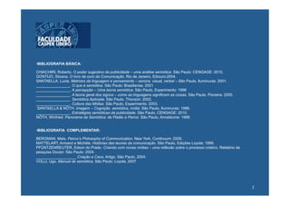 • BIBLIOGRAFIA BÁSICA:

CHIACHIRI, Roberto. O poder sugestivo da publicidade – uma análise semiótica. São Paulo: CENGAGE: 2010.
GONTIJO, Silvana. O livro de ouro da Comunicação. Rio de Janeiro, Ediouro:2004.
SANTAELLA, Lucia. Matrizes da linguagem e pensamento – sonora, visual, verbal – São Paulo, Iluminuras: 2001.
________________. O que é semiótica. São Paulo: Brasiliense, 2001
________________. A percepção – Uma teoria semiótica. São Paulo, Experimento: 1998
________________. A teoria geral dos signos – como as linguagens significam as coisas. São Paulo, Pioneira: 2000.
________________. Semiótica Aplicada. São Paulo, Thonson: 2002.
________________. Cultura das Mídias. São Paulo, Experimento: 2003.
SANTAELLA & NÖTH. Imagem – Cognição, semiótica, mídia. São Paulo, Iluminuras: 1998.
________________. Estratégias semióticas da publicidade. São Paulo, CENGAGE: 2010.
NÖTH, Winfried. Panorama da Semiótica: de Platão a Peirce. São Paulo, Annablume: 1998.


• BIBLIOGRAFIA COMPLEMENTAR:

BERGMAN, Mats. Peirce’s Philosophy of Communication. New York, Continuum: 2009.
MATTELART, Armand e Michèle. Histórias das teorias da comunicação. São Paulo, Edições Loyola: 1999.
PFÜNTZENREUTER, Edson do Prado. Criando com novas mídias – uma reflexão sobre o processo criativo. Relatório de
pesquisa Doutor. São Paulo: 2004.
___________________ Criação e Caos. Artigo. São Paulo, 2004.
VOLLI, Ugo. Manual de semiótica. São Paulo: Loyola, 2007




                                                                                                                    2	
  
 