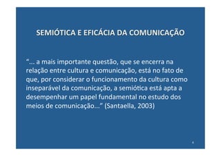 SEMIÓTICA	
  E	
  EFICÁCIA	
  DA	
  COMUNICAÇÃO	
  


“...	
  a	
  mais	
  importante	
  questão,	
  que	
  se	
  encerra	
  na	
  
relação	
  entre	
  cultura	
  e	
  comunicação,	
  está	
  no	
  fato	
  de	
  
que,	
  por	
  considerar	
  o	
  funcionamento	
  da	
  cultura	
  como	
  
inseparável	
  da	
  comunicação,	
  a	
  semió:ca	
  está	
  apta	
  a	
  
desempenhar	
  um	
  papel	
  fundamental	
  no	
  estudo	
  dos	
  
meios	
  de	
  comunicação...”	
  (Santaella,	
  2003)	
  



                                                                                   4	
  
 