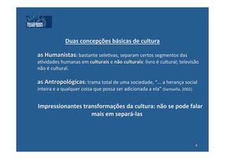 Duas	
  concepções	
  básicas	
  de	
  cultura	
  	
  
                                                      	
  
       	
  as	
  Humanistas:	
  bastante	
  sele:vas,	
  separam	
  certos	
  segmentos	
  das	
  
       	
  a:vidades	
  humanas	
  em	
  culturais	
  e	
  não	
  culturais:	
  livro	
  é	
  cultural;	
  televisão	
  
       	
  não	
  é	
  cultural.	
  	
  
	
  
       	
  as	
  Antropológicas:	
  trama	
  total	
  de	
  uma	
  sociedade,	
  “...	
  a	
  herança	
  social	
  
       	
  inteira	
  e	
  a	
  qualquer	
  coisa	
  que	
  possa	
  ser	
  adicionada	
  a	
  ela”	
  (Santaella,	
  2002).	
  	
  
	
  
	
  
       	
  Impressionantes	
  transformações	
  da	
  cultura:	
  não	
  se	
  pode	
  falar	
  
                                                	
  mais	
  em	
  separá-­‐las	
  



                                                                                                                                 6	
  
 