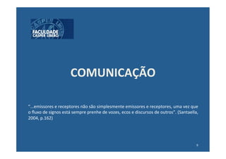 COMUNICAÇÃO	
  

“...emissores	
  e	
  receptores	
  não	
  são	
  simplesmente	
  emissores	
  e	
  receptores,	
  uma	
  vez	
  que	
  
o	
  ﬂuxo	
  de	
  signos	
  está	
  sempre	
  prenhe	
  de	
  vozes,	
  ecos	
  e	
  discursos	
  de	
  outros”.	
  (Santaella,	
  
2004,	
  p.162)	
  




                                                                                                                                 9	
  
 