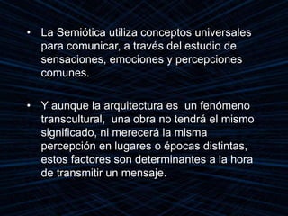 • La Semiótica utiliza conceptos universales
para comunicar, a través del estudio de
sensaciones, emociones y percepciones
comunes.
• Y aunque la arquitectura es un fenómeno
transcultural, una obra no tendrá el mismo
significado, ni merecerá la misma
percepción en lugares o épocas distintas,
estos factores son determinantes a la hora
de transmitir un mensaje.
 