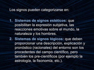 Los signos pueden categorizarse en:
1. Sistemas de signos estéticos: que
posibilitan la expresión subjetiva, las
reacciones emotivas sobre el mundo, la
naturaleza y los hombres.
2. Sistemas de signos lógicos: que deben
proporcionar una descripción, explicación y
pronóstico (racionales) del entorno son los
procedentes del campo científico, pero
también los pre-científicos (por ejemplo la
astrología, la fisonomía, etc.).
 