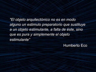 "El objeto arquitectónico no es en modo
alguno un estimulo preparatorio que sustituye
a un objeto estimulante, a falta de éste, sino
que es pura y simplemente el objeto
estimulante”
Humberto Eco
 