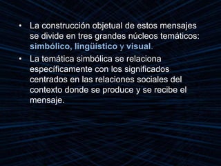 • La construcción objetual de estos mensajes
se divide en tres grandes núcleos temáticos:
simbólico, lingüístico y visual.
• La temática simbólica se relaciona
específicamente con los significados
centrados en las relaciones sociales del
contexto donde se produce y se recibe el
mensaje.
 