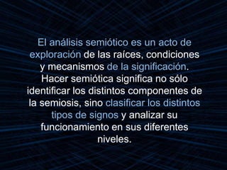 El análisis semiótico es un acto de
exploración de las raíces, condiciones
y mecanismos de la significación.
Hacer semiótica significa no sólo
identificar los distintos componentes de
la semiosis, sino clasificar los distintos
tipos de signos y analizar su
funcionamiento en sus diferentes
niveles.
 